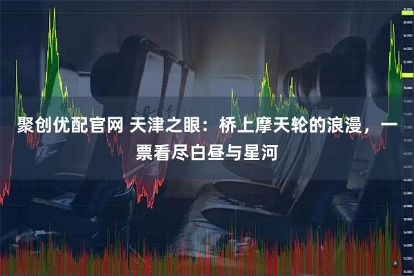 聚创优配官网 天津之眼：桥上摩天轮的浪漫，一票看尽白昼与星河