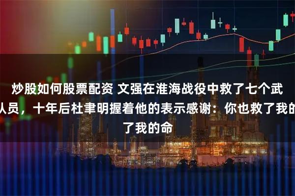炒股如何股票配资 文强在淮海战役中救了七个武工队员,十年后杜聿明握着他的表示感谢:你也救了我的命
