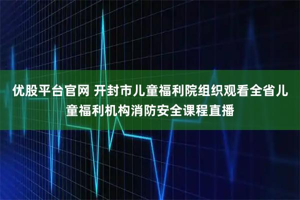 优股平台官网 开封市儿童福利院组织观看全省儿童福利机构消防安全课程直播