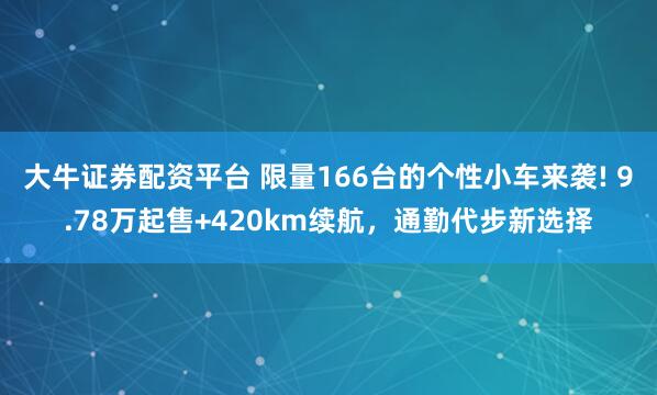 大牛证券配资平台 限量166台的个性小车来袭! 9.78万起售+420km续航，通勤代步新选择