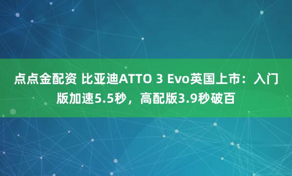 点点金配资 比亚迪ATTO 3 Evo英国上市：入门版加速5.5秒，高配版3.9秒破百