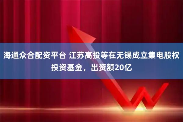 海通众合配资平台 江苏高投等在无锡成立集电股权投资基金，出资额20亿