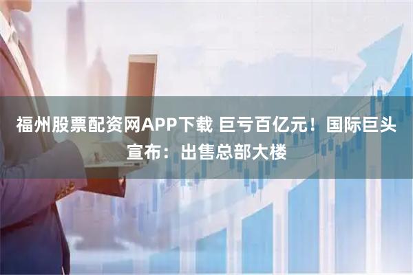 福州股票配资网APP下载 巨亏百亿元！国际巨头宣布：出售总部大楼