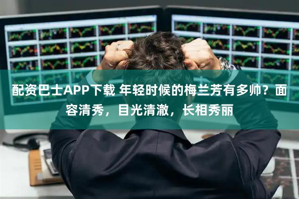 配资巴士APP下载 年轻时候的梅兰芳有多帅？面容清秀，目光清澈，长相秀丽