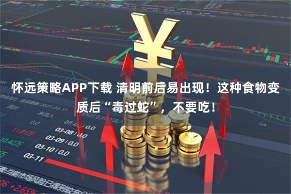 怀远策略APP下载 清明前后易出现！这种食物变质后“毒过蛇”，不要吃！