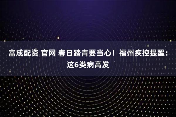 富成配资 官网 春日踏青要当心！福州疾控提醒：这6类病高发
