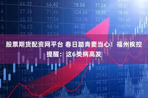 股票期货配资网平台 春日踏青要当心！福州疾控提醒：这6类病高发