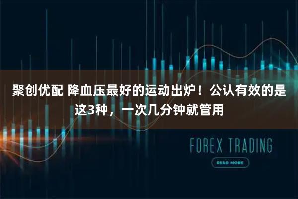 聚创优配 降血压最好的运动出炉！公认有效的是这3种，一次几分钟就管用