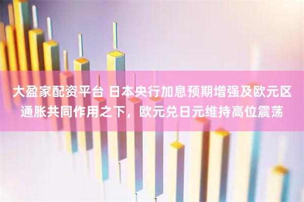 大盈家配资平台 日本央行加息预期增强及欧元区通胀共同作用之下，欧元兑日元维持高位震荡