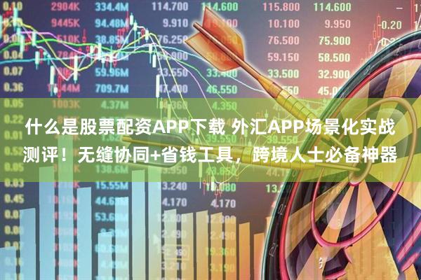 什么是股票配资APP下载 外汇APP场景化实战测评！无缝协同+省钱工具，跨境人士必备神器