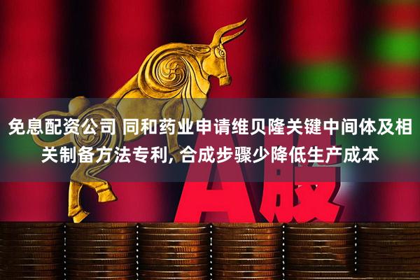 免息配资公司 同和药业申请维贝隆关键中间体及相关制备方法专利, 合成步骤少降低生产成本