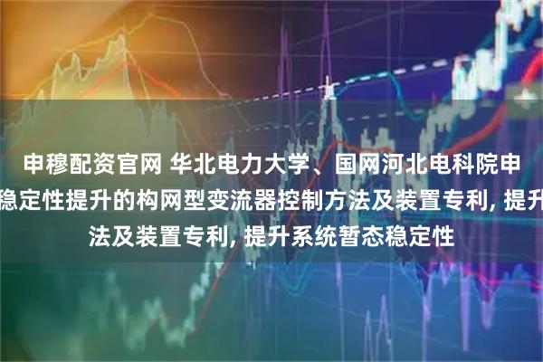 申穆配资官网 华北电力大学、国网河北电科院申请用于系统暂态稳定性提升的构网型变流器控制方法及装置专利, 提升系统暂态稳定性