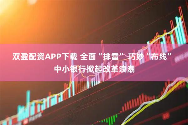双盈配资APP下载 全面“排雷” 巧妙“布线” 中小银行掀起改革浪潮