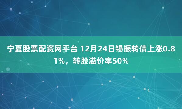 宁夏股票配资网平台 12月24日锡振转债上涨0.81%，转股溢价率50%