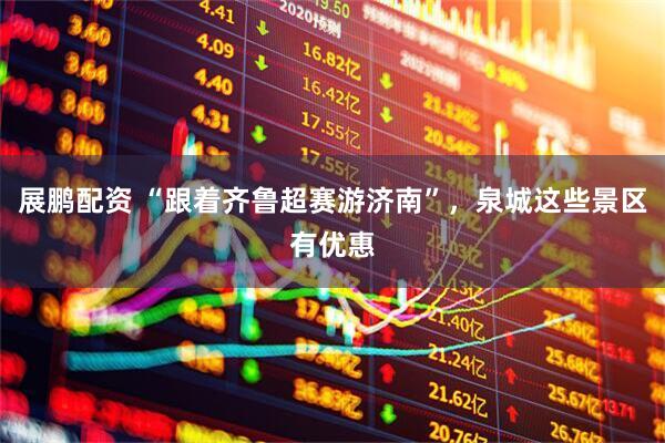 展鹏配资 “跟着齐鲁超赛游济南”，泉城这些景区有优惠