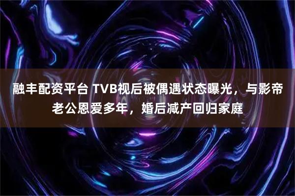 融丰配资平台 TVB视后被偶遇状态曝光，与影帝老公恩爱多年，婚后减产回归家庭