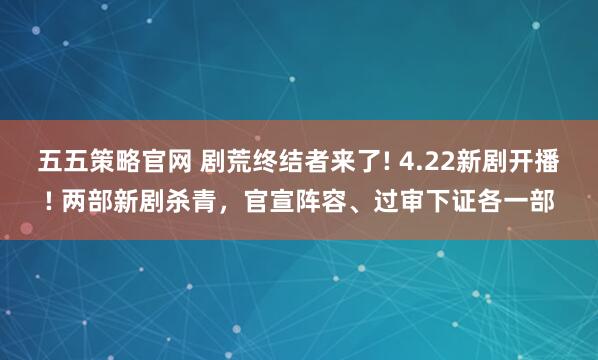 五五策略官网 剧荒终结者来了! 4.22新剧开播! 两部新剧杀青，官宣阵容、过审下证各一部