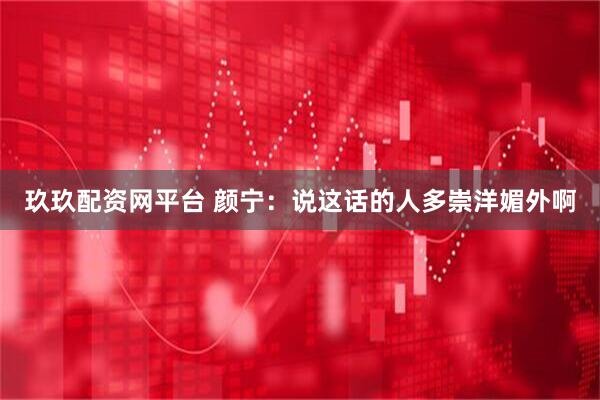 玖玖配资网平台 颜宁：说这话的人多崇洋媚外啊