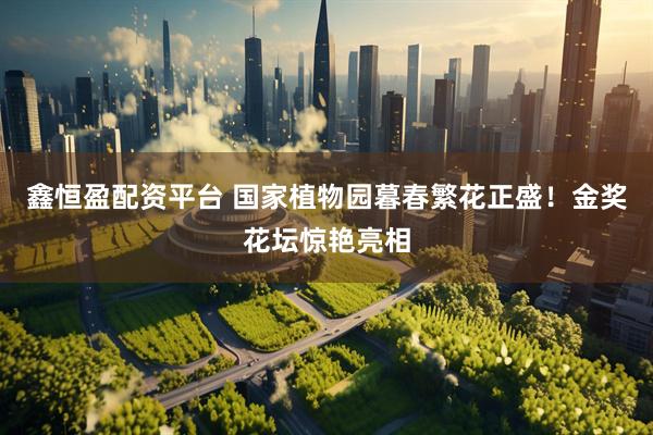 鑫恒盈配资平台 国家植物园暮春繁花正盛！金奖花坛惊艳亮相