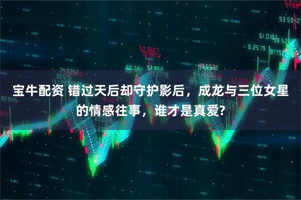 宝牛配资 错过天后却守护影后，成龙与三位女星的情感往事，谁才是真爱?