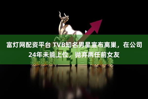 富灯网配资平台 TVB知名男星宣布离巢，在公司24年未能上位，抛弃两任前女友
