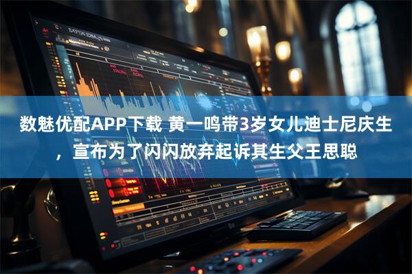 数魅优配APP下载 黄一鸣带3岁女儿迪士尼庆生，宣布为了闪闪放弃起诉其生父王思聪