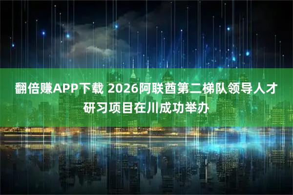 翻倍赚APP下载 2026阿联酋第二梯队领导人才研习项目在川成功举办