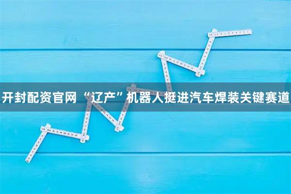 开封配资官网 “辽产”机器人挺进汽车焊装关键赛道