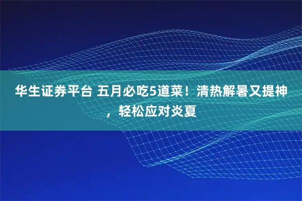 华生证券平台 五月必吃5道菜！清热解暑又提神，轻松应对炎夏
