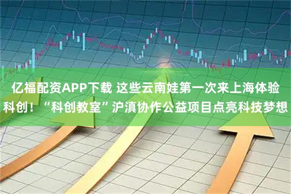 亿福配资APP下载 这些云南娃第一次来上海体验科创!“科创教室”沪滇协作公益项目点亮科技梦想