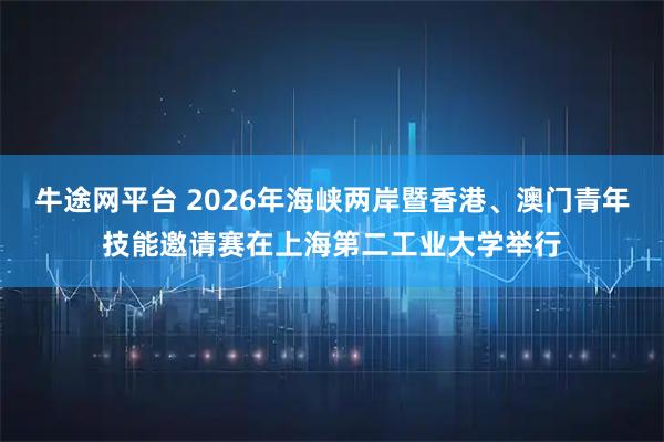 牛途网平台 2026年海峡两岸暨香港、澳门青年技能邀请赛在上海第二工业大学举行