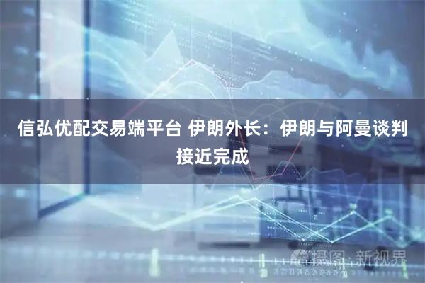 信弘优配交易端平台 伊朗外长：伊朗与阿曼谈判接近完成