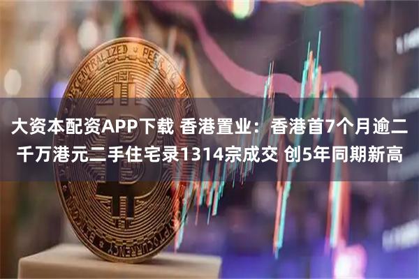大资本配资APP下载 香港置业：香港首7个月逾二千万港元二手住宅录1314宗成交 创5年同期新高