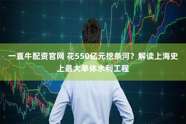 一直牛配资官网 花550亿元挖条河？解读上海史上最大单体水利工程