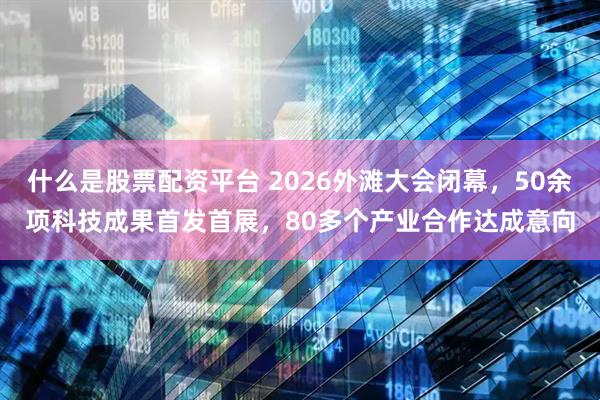 什么是股票配资平台 2026外滩大会闭幕，50余项科技成果首发首展，80多个产业合作达成意向