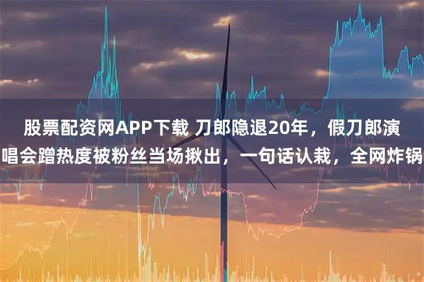股票配资网APP下载 刀郎隐退20年，假刀郎演唱会蹭热度被粉丝当场揪出，一句话认栽，全网炸锅