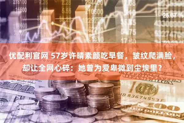 优配利官网 57岁许晴素颜吃早餐，皱纹爬满脸，却让全网心碎：她曾为爱卑微到尘埃里？