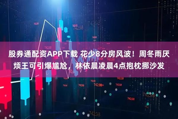 股券通配资APP下载 花少8分房风波！周冬雨厌烦王可引爆尴尬，林依晨凌晨4点抱枕挪沙发