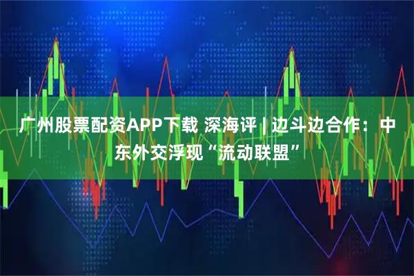 广州股票配资APP下载 深海评 | 边斗边合作：中东外交浮现“流动联盟”