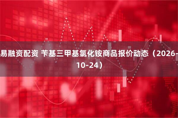 易融资配资 苄基三甲基氯化铵商品报价动态（2026-10-24）
